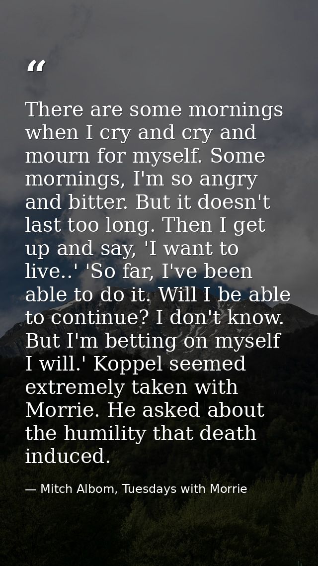 There are some mornings when I cry and cry and mourn for myself. Some mornings, I'm so angry and bitter. But it doesn't  — Mitch Albom, Tuesdays with Morrie
