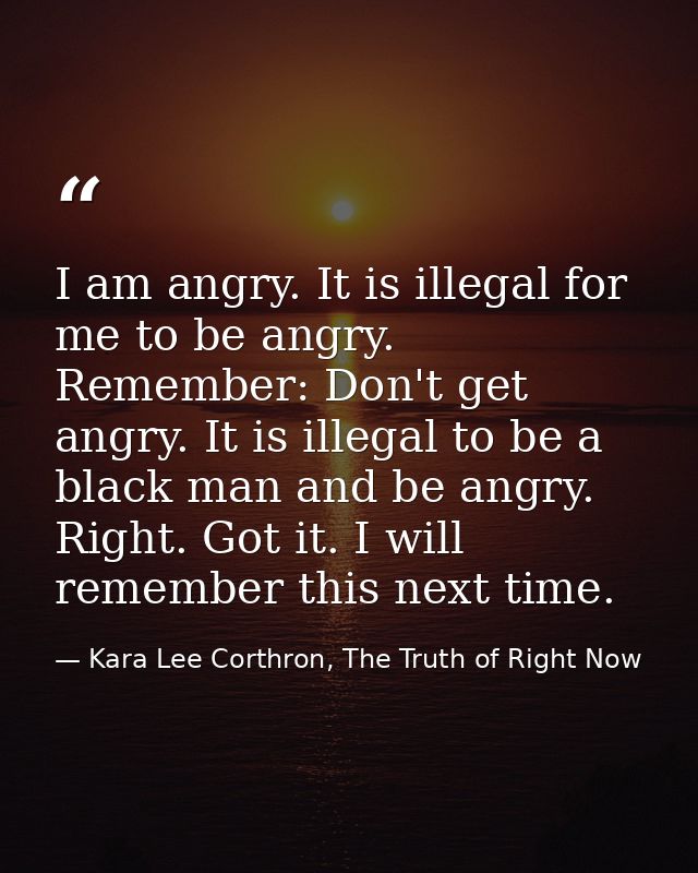 I am angry. It is illegal for me to be angry. Remember: Don't get angry. It is illegal to be a black man and be angry. R — Kara Lee Corthron, The Truth of Right Now