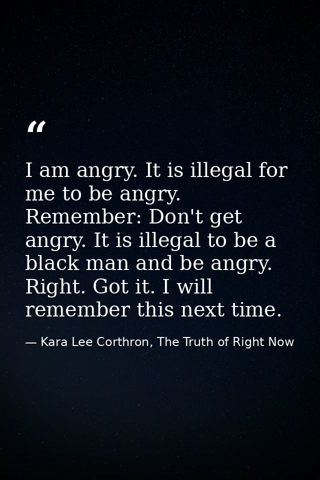 I am angry. It is illegal for me to be angry. Remember: Don't get angry. It is illegal to be a black man and be angry. R — Kara Lee Corthron, The Truth of Right Now