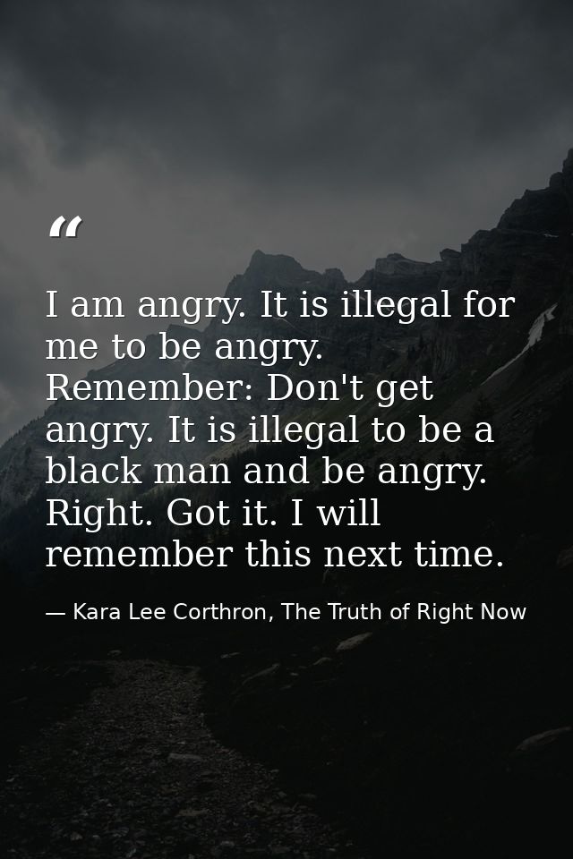 I am angry. It is illegal for me to be angry. Remember: Don't get angry. It is illegal to be a black man and be angry. R — Kara Lee Corthron, The Truth of Right Now