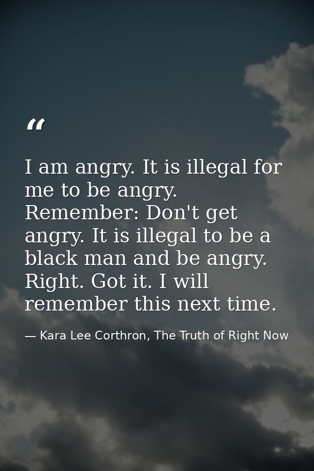 I am angry. It is illegal for me to be angry. Remember: Don't get angry. It is illegal to be a black man and be angry. R — Kara Lee Corthron, The Truth of Right Now