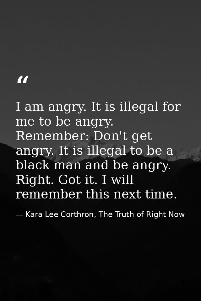 I am angry. It is illegal for me to be angry. Remember: Don't get angry. It is illegal to be a black man and be angry. R — Kara Lee Corthron, The Truth of Right Now