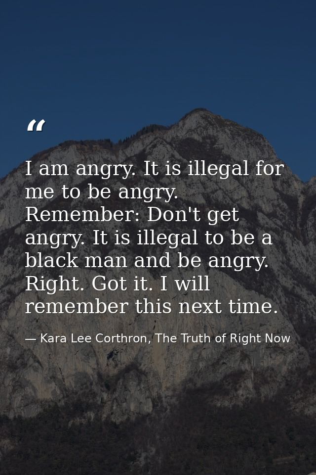 I am angry. It is illegal for me to be angry. Remember: Don't get angry. It is illegal to be a black man and be angry. R — Kara Lee Corthron, The Truth of Right Now
