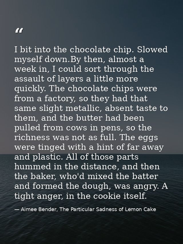 I bit into the chocolate chip. Slowed myself down.By then, almost a week in, I could sort through the assault of layers  — Aimee Bender, The Particular Sadness of Lemon Cake
