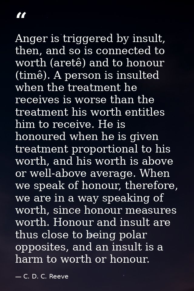 Anger is triggered by insult, then, and so is connected to worth (aretê) and to honour (timê). A person is insulted when — C. D. C. Reeve