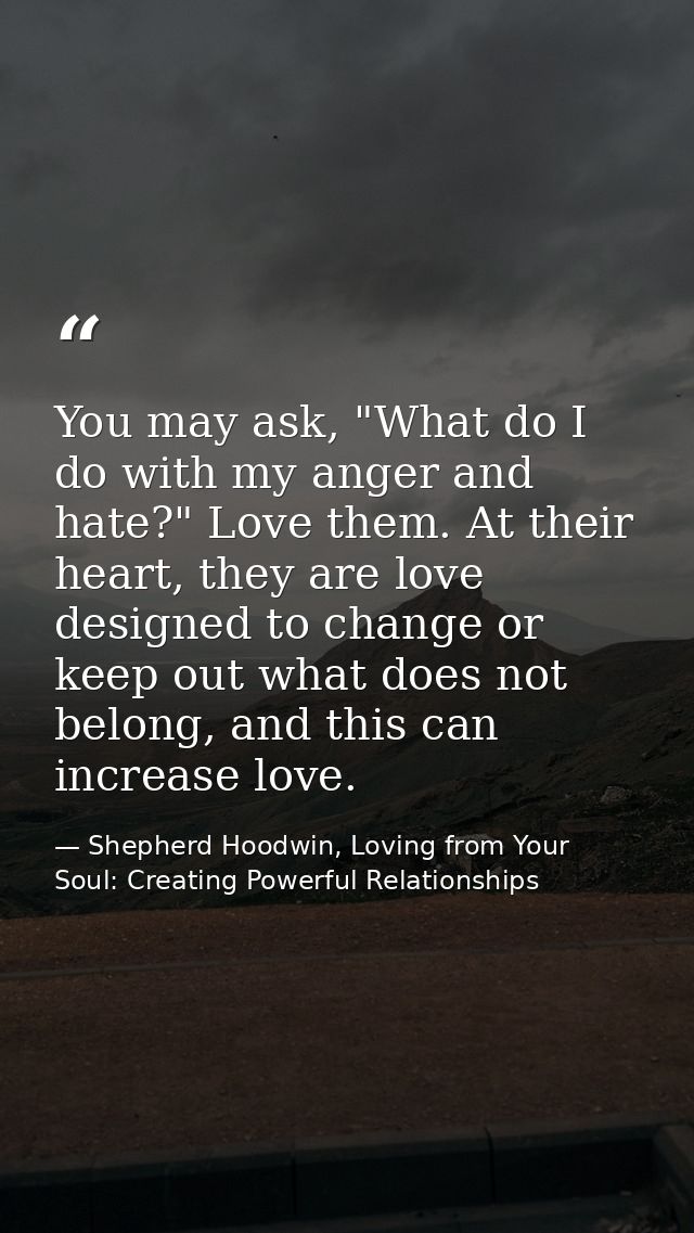 You may ask, "What do I do with my anger and hate?" Love them. At their heart, they are love designed to change or keep  — Shepherd Hoodwin, Loving from Your Soul: Creating Powerful Relationships