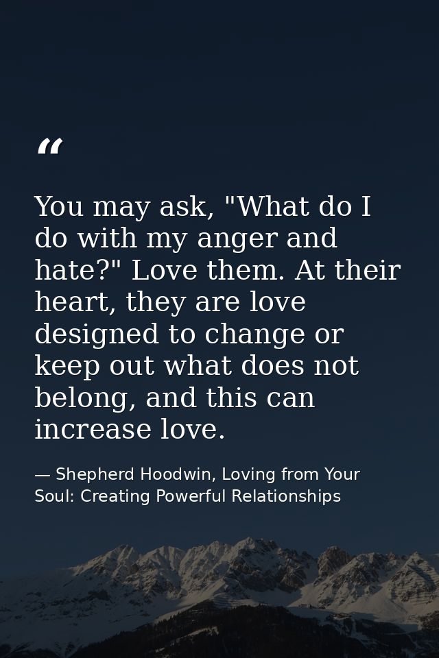 You may ask, "What do I do with my anger and hate?" Love them. At their heart, they are love designed to change or keep  — Shepherd Hoodwin, Loving from Your Soul: Creating Powerful Relationships