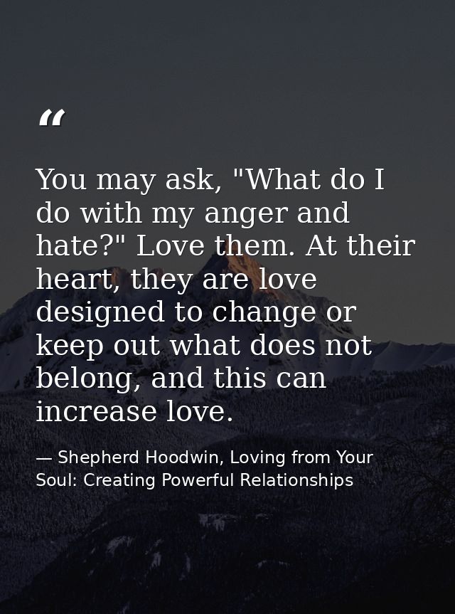 You may ask, "What do I do with my anger and hate?" Love them. At their heart, they are love designed to change or keep  — Shepherd Hoodwin, Loving from Your Soul: Creating Powerful Relationships