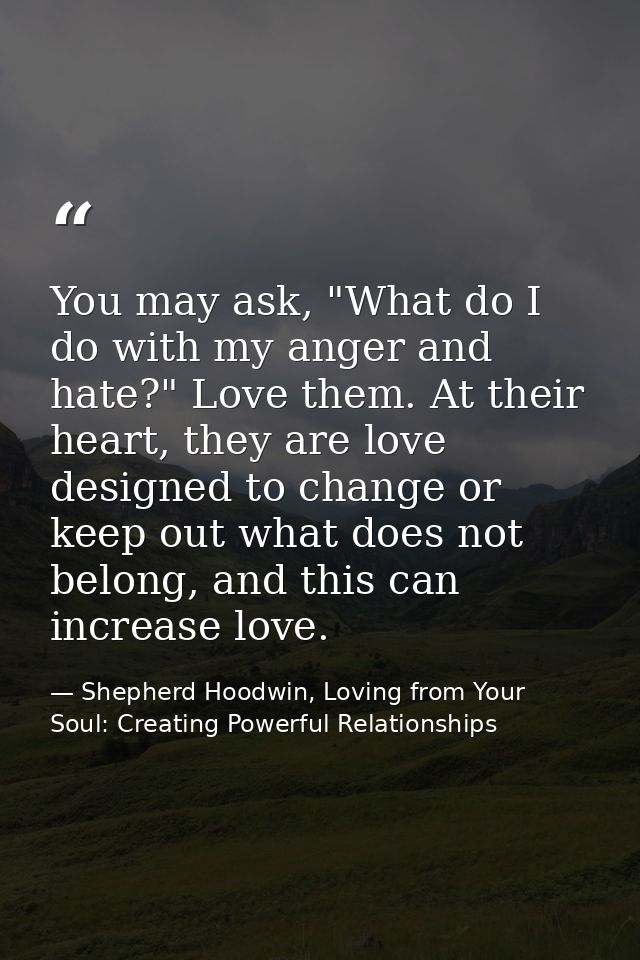 You may ask, "What do I do with my anger and hate?" Love them. At their heart, they are love designed to change or keep  — Shepherd Hoodwin, Loving from Your Soul: Creating Powerful Relationships