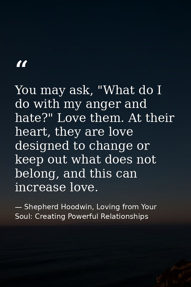 You may ask, "What do I do with my anger and hate?" Love them. At their heart, they are love designed to change or keep  — Shepherd Hoodwin, Loving from Your Soul: Creating Powerful Relationships