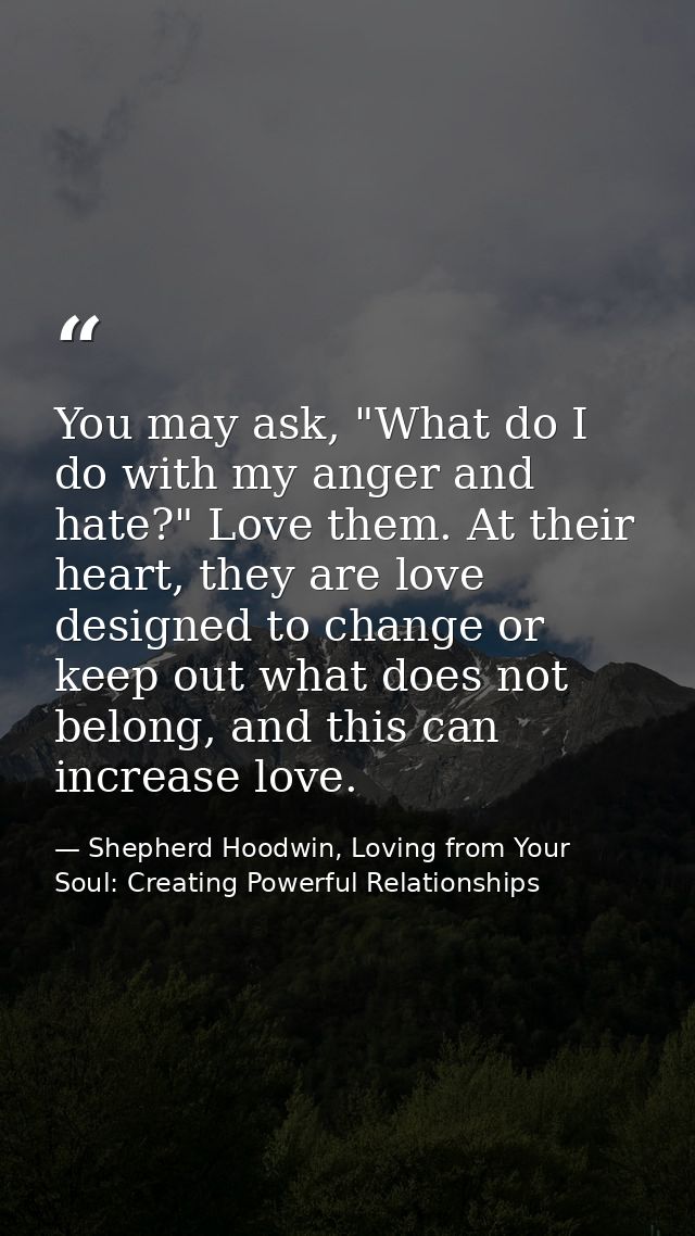 You may ask, "What do I do with my anger and hate?" Love them. At their heart, they are love designed to change or keep  — Shepherd Hoodwin, Loving from Your Soul: Creating Powerful Relationships