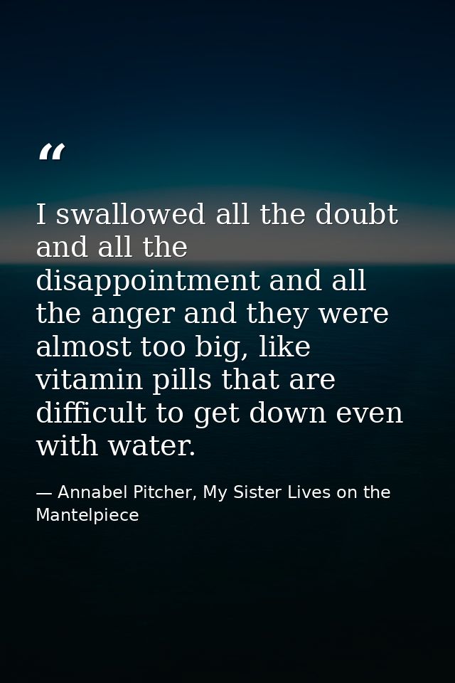 I swallowed all the doubt and all the disappointment and all the anger and they were almost too big, like vitamin pills  — Annabel Pitcher, My Sister Lives on the Mantelpiece