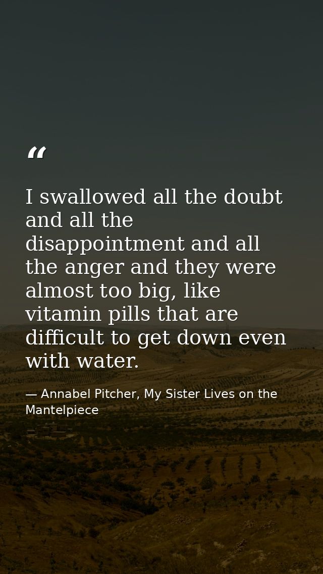 I swallowed all the doubt and all the disappointment and all the anger and they were almost too big, like vitamin pills  — Annabel Pitcher, My Sister Lives on the Mantelpiece
