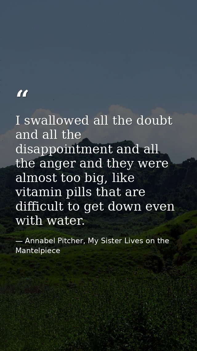 I swallowed all the doubt and all the disappointment and all the anger and they were almost too big, like vitamin pills  — Annabel Pitcher, My Sister Lives on the Mantelpiece