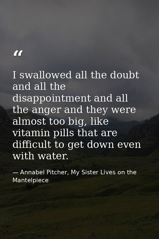 I swallowed all the doubt and all the disappointment and all the anger and they were almost too big, like vitamin pills  — Annabel Pitcher, My Sister Lives on the Mantelpiece
