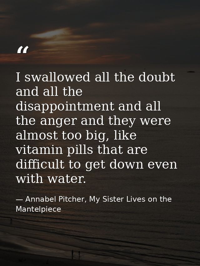 I swallowed all the doubt and all the disappointment and all the anger and they were almost too big, like vitamin pills  — Annabel Pitcher, My Sister Lives on the Mantelpiece
