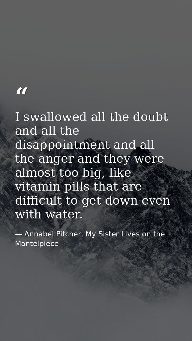 I swallowed all the doubt and all the disappointment and all the anger and they were almost too big, like vitamin pills  — Annabel Pitcher, My Sister Lives on the Mantelpiece