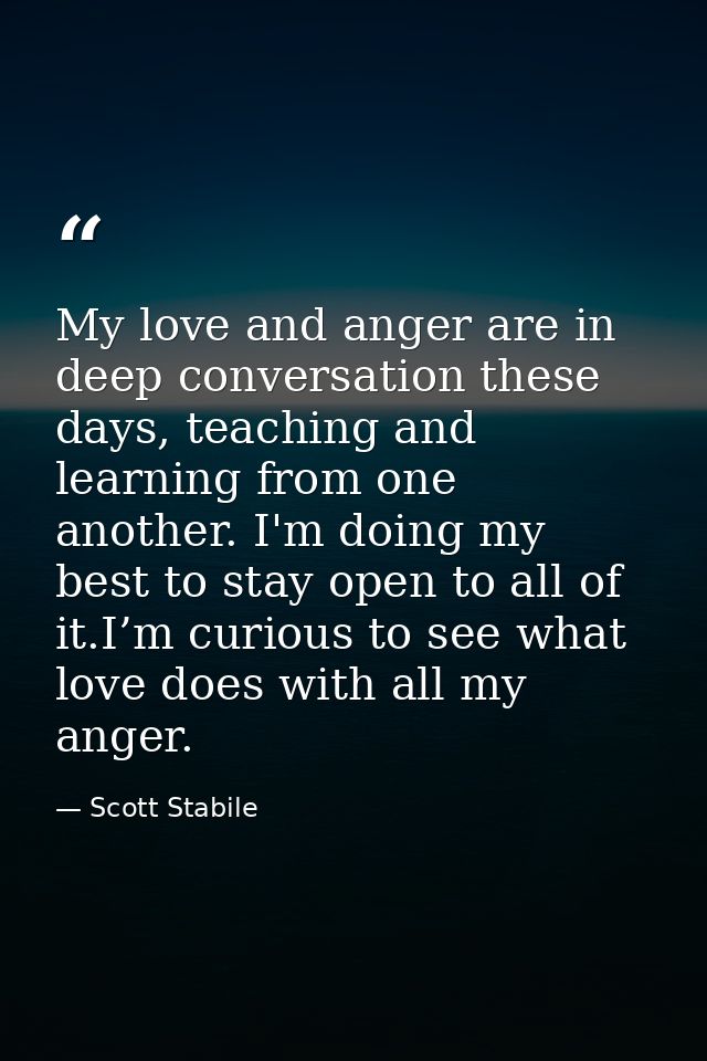 My love and anger are in deep conversation these days, teaching and learning from one another. I'm doing my best to stay — Scott Stabile