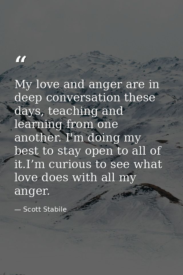 My love and anger are in deep conversation these days, teaching and learning from one another. I'm doing my best to stay — Scott Stabile