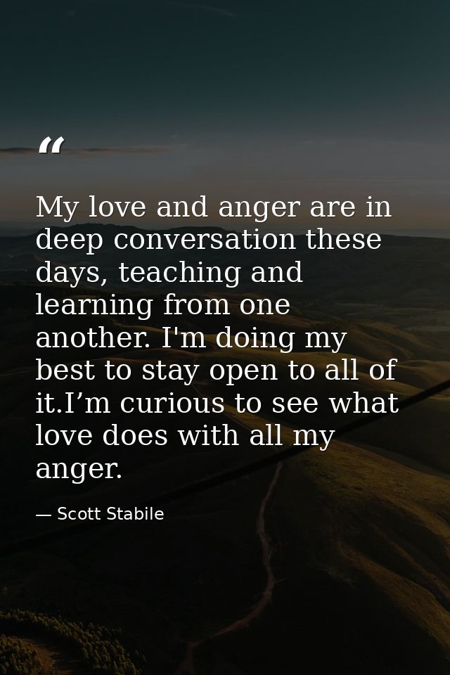 My love and anger are in deep conversation these days, teaching and learning from one another. I'm doing my best to stay — Scott Stabile