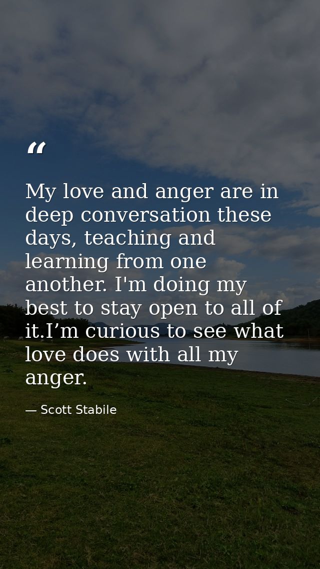My love and anger are in deep conversation these days, teaching and learning from one another. I'm doing my best to stay — Scott Stabile