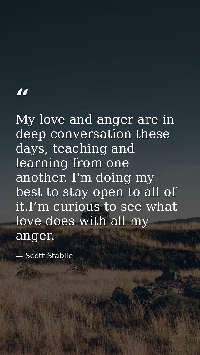 My love and anger are in deep conversation these days, teaching and learning from one another. I'm doing my best to stay — Scott Stabile
