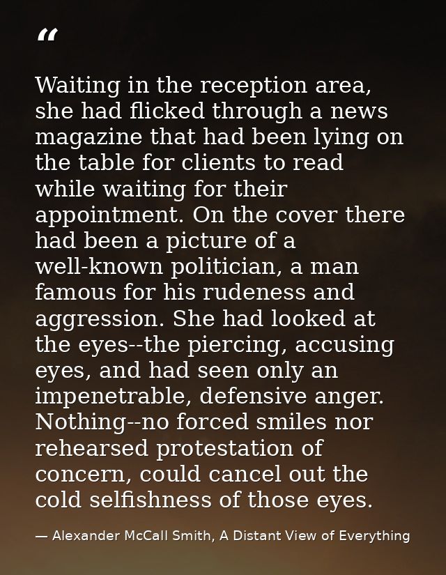 Waiting in the reception area, she had flicked through a news magazine that had been lying on the table for clients to r — Alexander McCall Smith, A Distant View of Everything