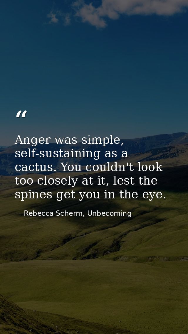 Anger was simple, self-sustaining as a cactus. You couldn't look too closely at it, lest the spines get you in the eye. — Rebecca Scherm, Unbecoming