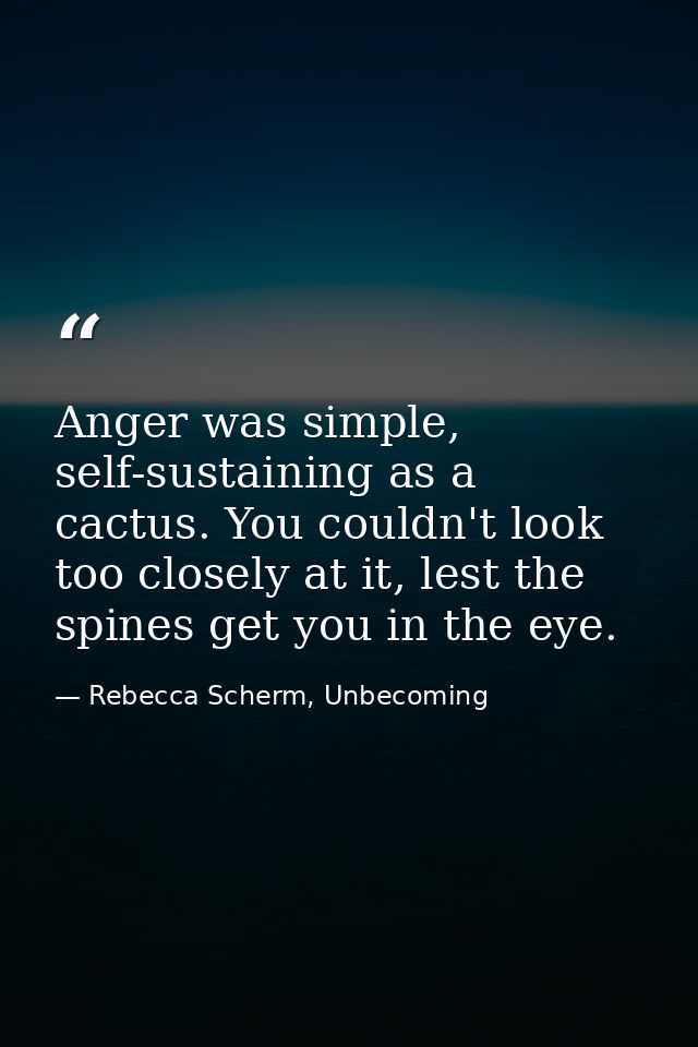 Anger was simple, self-sustaining as a cactus. You couldn't look too closely at it, lest the spines get you in the eye. — Rebecca Scherm, Unbecoming