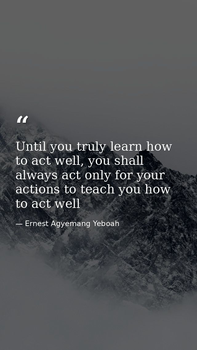 Until you truly learn how to act well, you shall always act only for your actions to teach you how to act well — Ernest Agyemang Yeboah