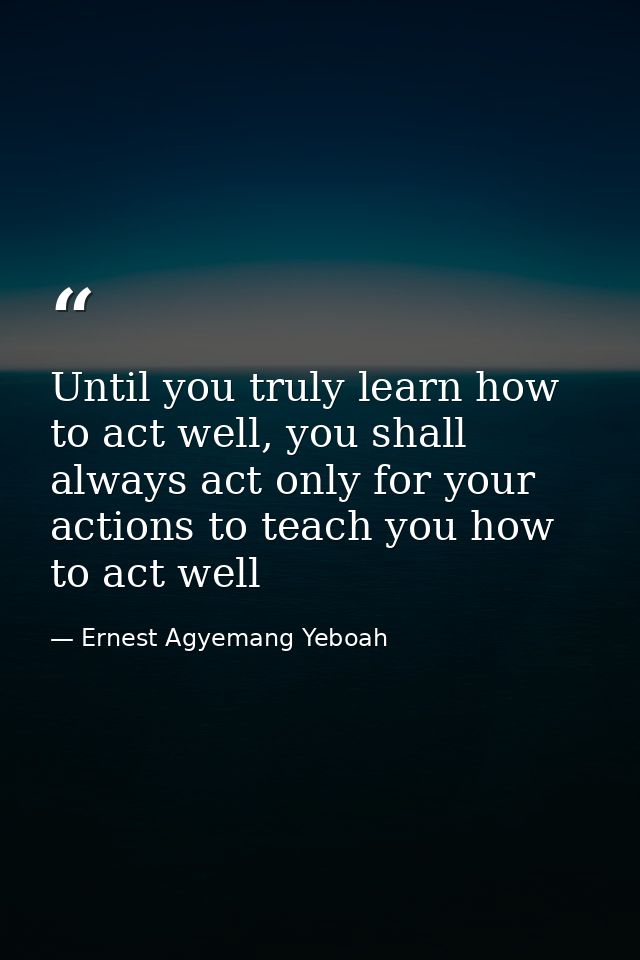 Until you truly learn how to act well, you shall always act only for your actions to teach you how to act well — Ernest Agyemang Yeboah