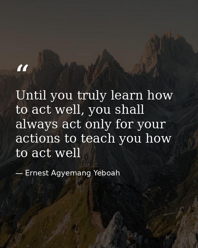 Until you truly learn how to act well, you shall always act only for your actions to teach you how to act well — Ernest Agyemang Yeboah