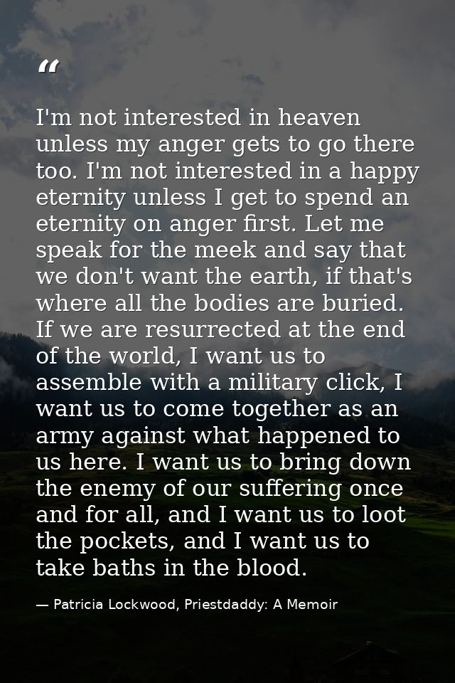 I'm not interested in heaven unless my anger gets to go there too. I'm not interested in a happy eternity unless I get t — Patricia Lockwood, Priestdaddy: A Memoir