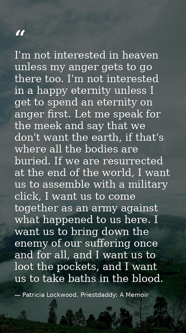 I'm not interested in heaven unless my anger gets to go there too. I'm not interested in a happy eternity unless I get t — Patricia Lockwood, Priestdaddy: A Memoir
