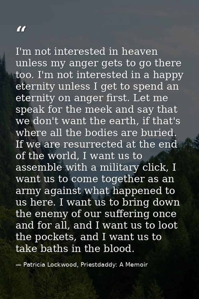 I'm not interested in heaven unless my anger gets to go there too. I'm not interested in a happy eternity unless I get t — Patricia Lockwood, Priestdaddy: A Memoir