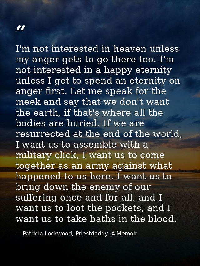 I'm not interested in heaven unless my anger gets to go there too. I'm not interested in a happy eternity unless I get t — Patricia Lockwood, Priestdaddy: A Memoir
