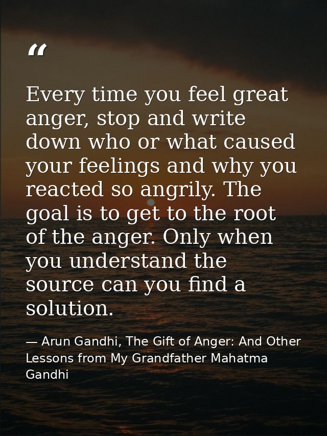 Every time you feel great anger, stop and write down who or what caused your feelings and why you reacted so angrily. Th — Arun Gandhi, The Gift of Anger: And Other Lessons from My Grandfather Mahatma Gandhi