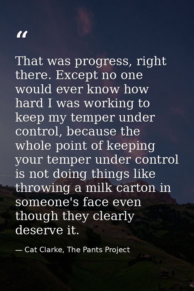 That was progress, right there. Except no one would ever know how hard I was working to keep my temper under control, be — Cat Clarke, The Pants Project