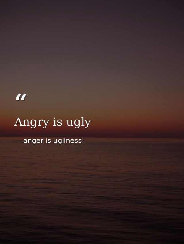 Angry is ugly — anger is ugliness!