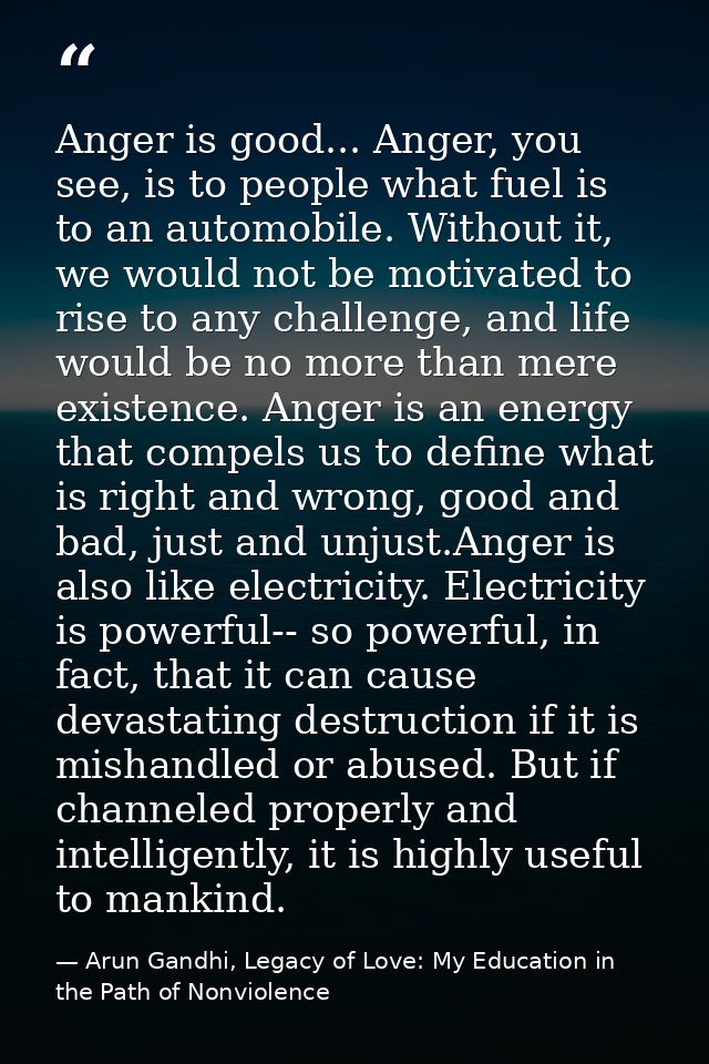 Anger is good... Anger, you see, is to people what fuel is to an automobile. Without it, we would not be motivated to ri — Arun Gandhi, Legacy of Love: My Education in the Path of Nonviolence