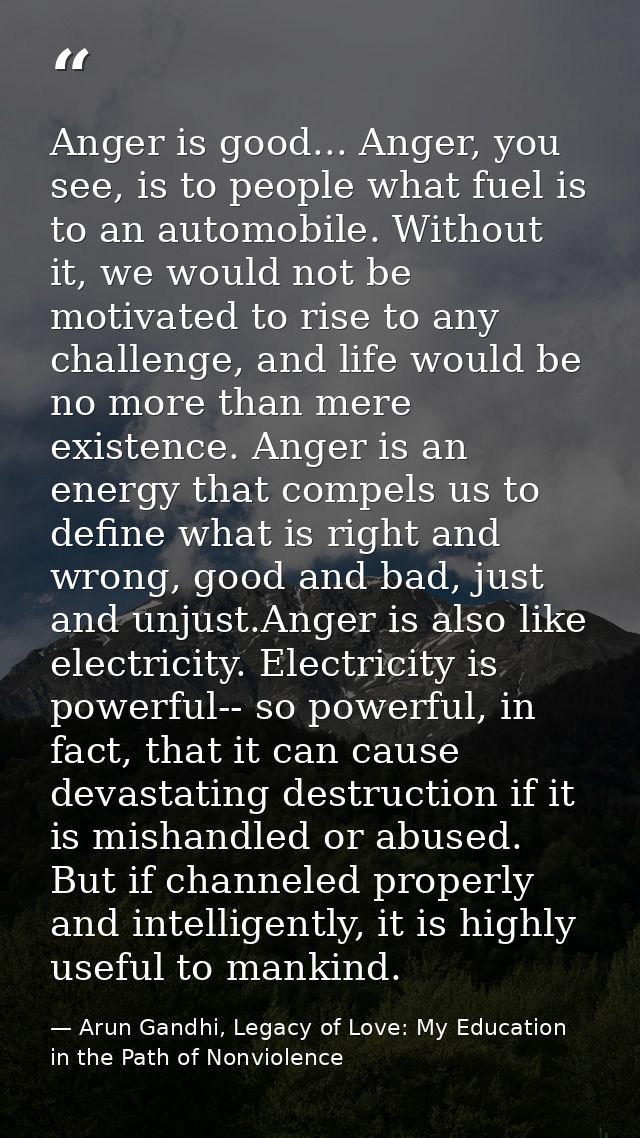 Anger is good... Anger, you see, is to people what fuel is to an automobile. Without it, we would not be motivated to ri — Arun Gandhi, Legacy of Love: My Education in the Path of Nonviolence