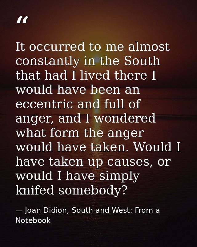 It occurred to me almost constantly in the South that had I lived there I would have been an eccentric and full of anger — Joan Didion, South and West: From a Notebook
