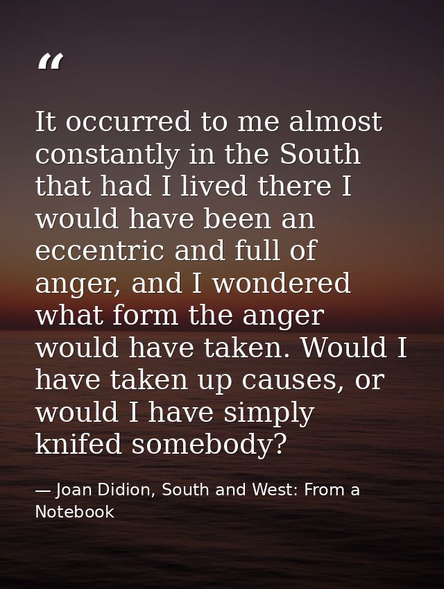 It occurred to me almost constantly in the South that had I lived there I would have been an eccentric and full of anger — Joan Didion, South and West: From a Notebook