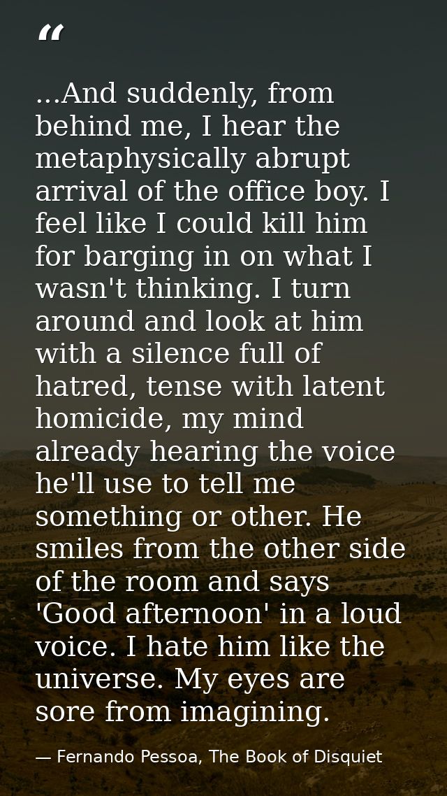 ...And suddenly, from behind me, I hear the metaphysically abrupt arrival of the office boy. I feel like I could kill hi — Fernando Pessoa, The Book of Disquiet