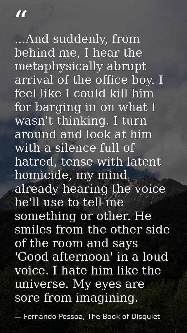 ...And suddenly, from behind me, I hear the metaphysically abrupt arrival of the office boy. I feel like I could kill hi — Fernando Pessoa, The Book of Disquiet