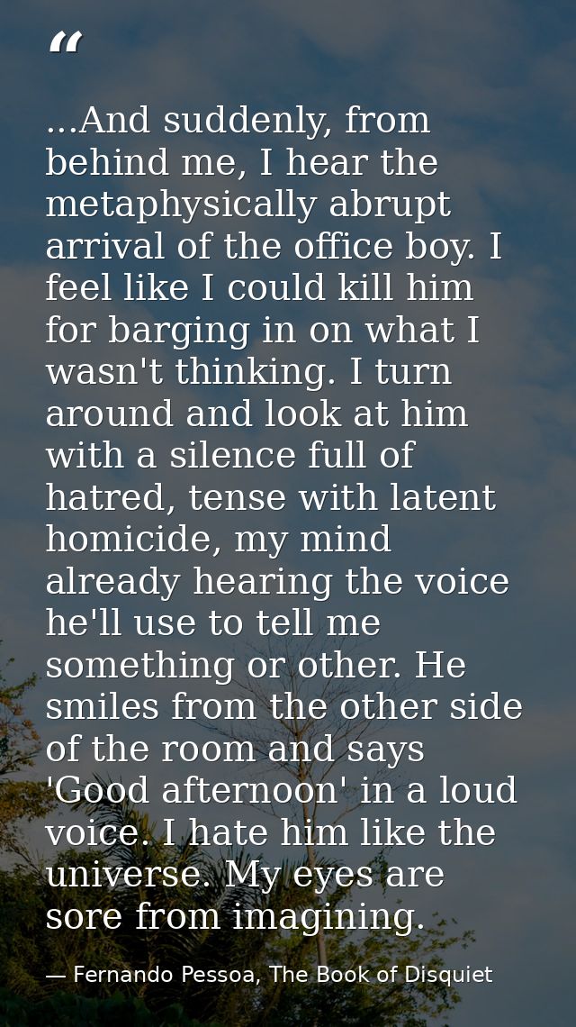 ...And suddenly, from behind me, I hear the metaphysically abrupt arrival of the office boy. I feel like I could kill hi — Fernando Pessoa, The Book of Disquiet