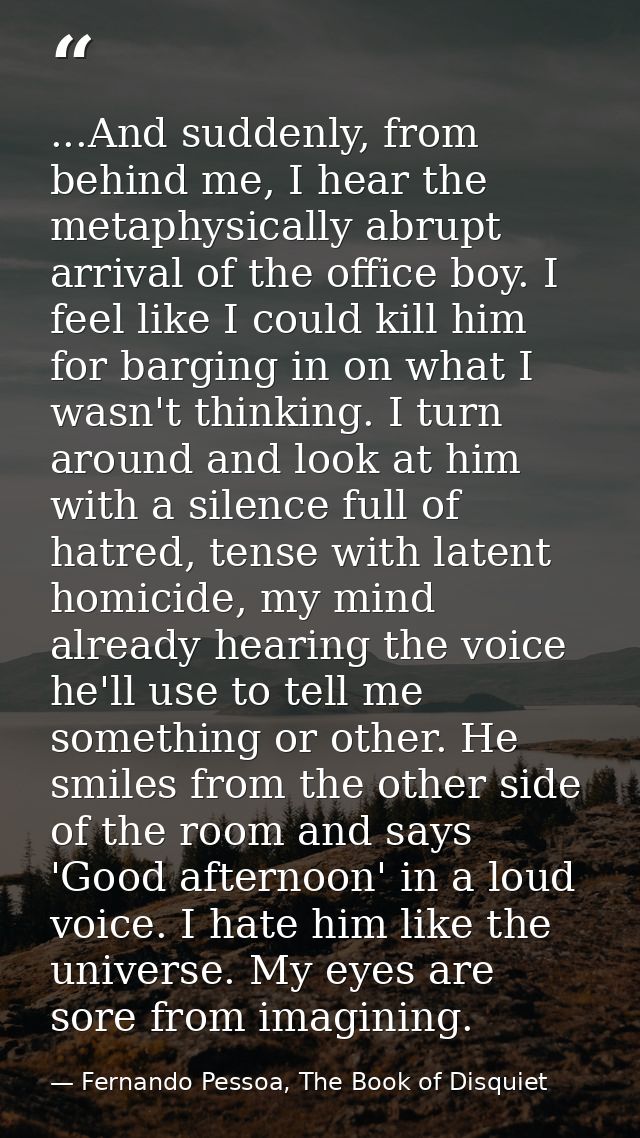 ...And suddenly, from behind me, I hear the metaphysically abrupt arrival of the office boy. I feel like I could kill hi — Fernando Pessoa, The Book of Disquiet