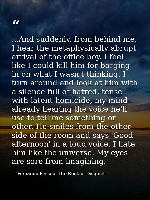 ...And suddenly, from behind me, I hear the metaphysically abrupt arrival of the office boy. I feel like I could kill hi — Fernando Pessoa, The Book of Disquiet