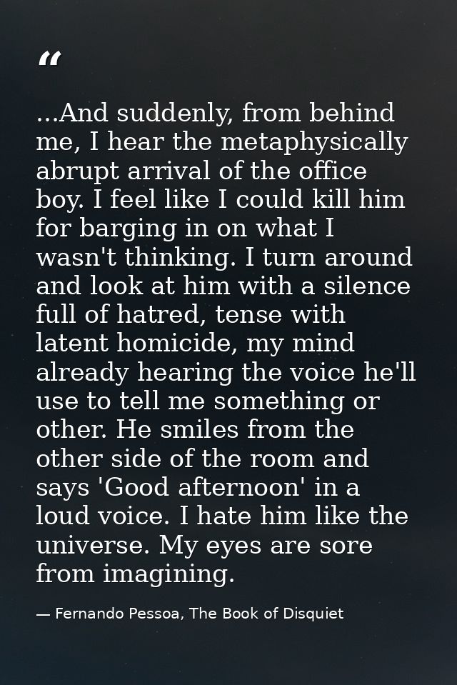 ...And suddenly, from behind me, I hear the metaphysically abrupt arrival of the office boy. I feel like I could kill hi — Fernando Pessoa, The Book of Disquiet