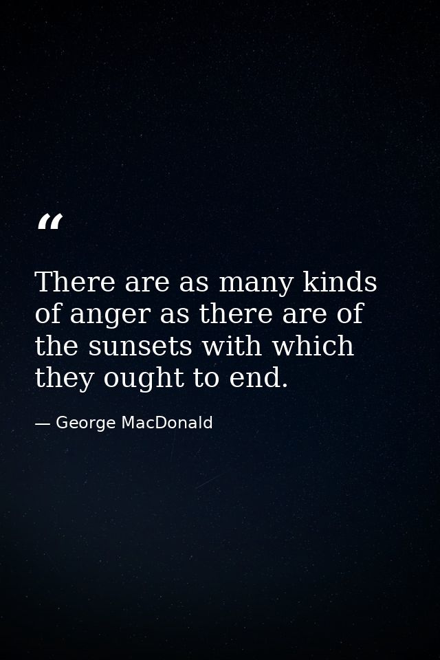 There are as many kinds of anger as there are of the sunsets with which they ought to end. — George MacDonald